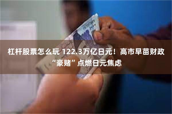 杠杆股票怎么玩 122.3万亿日元！高市早苗财政“豪赌”点燃日元焦虑